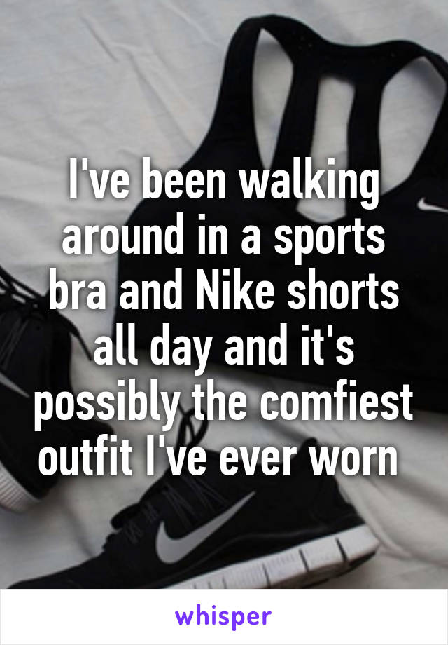 I've been walking around in a sports bra and Nike shorts all day and it's possibly the comfiest outfit I've ever worn 