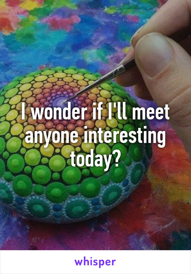 I wonder if I'll meet anyone interesting today?
