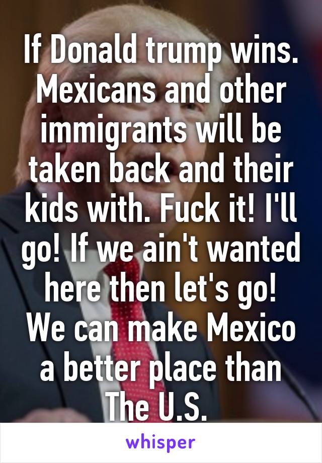 If Donald trump wins. Mexicans and other immigrants will be taken back and their kids with. Fuck it! I'll go! If we ain't wanted here then let's go! We can make Mexico a better place than The U.S. 