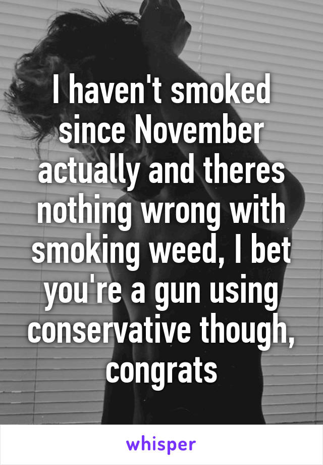 I haven't smoked since November actually and theres nothing wrong with smoking weed, I bet you're a gun using conservative though, congrats