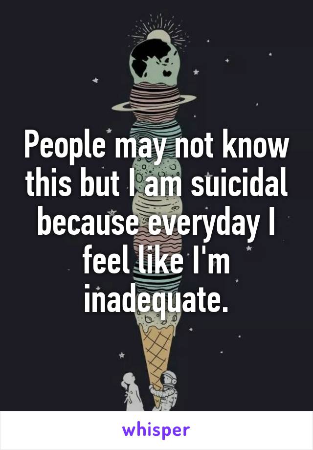 People may not know this but I am suicidal because everyday I feel like I'm inadequate.