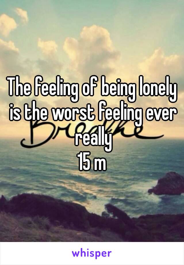 The feeling of being lonely is the worst feeling ever really
15 m