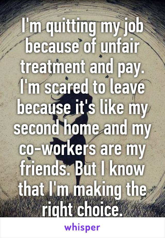 I'm quitting my job because of unfair treatment and pay. I'm scared to leave because it's like my second home and my co-workers are my friends. But I know that I'm making the right choice.