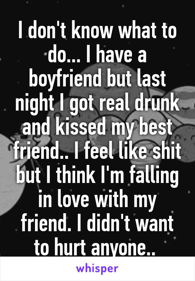 I don't know what to do... I have a boyfriend but last night I got real drunk and kissed my best friend.. I feel like shit but I think I'm falling in love with my friend. I didn't want to hurt anyone.. 