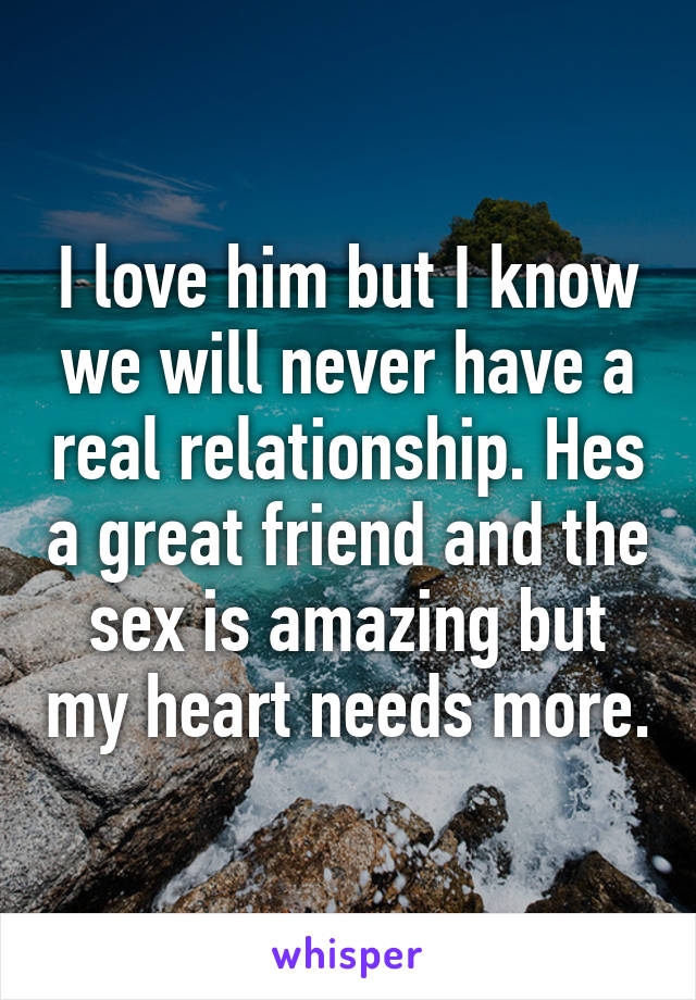 I love him but I know we will never have a real relationship. Hes a great friend and the sex is amazing but my heart needs more.