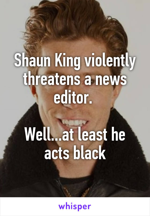 Shaun King violently threatens a news editor. 

Well...at least he acts black