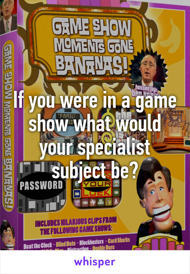 If you were in a game show what would your specialist subject be?