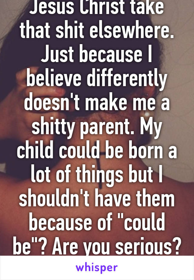 Jesus Christ take that shit elsewhere. Just because I believe differently doesn't make me a shitty parent. My child could be born a lot of things but I shouldn't have them because of "could be"? Are you serious? Lol