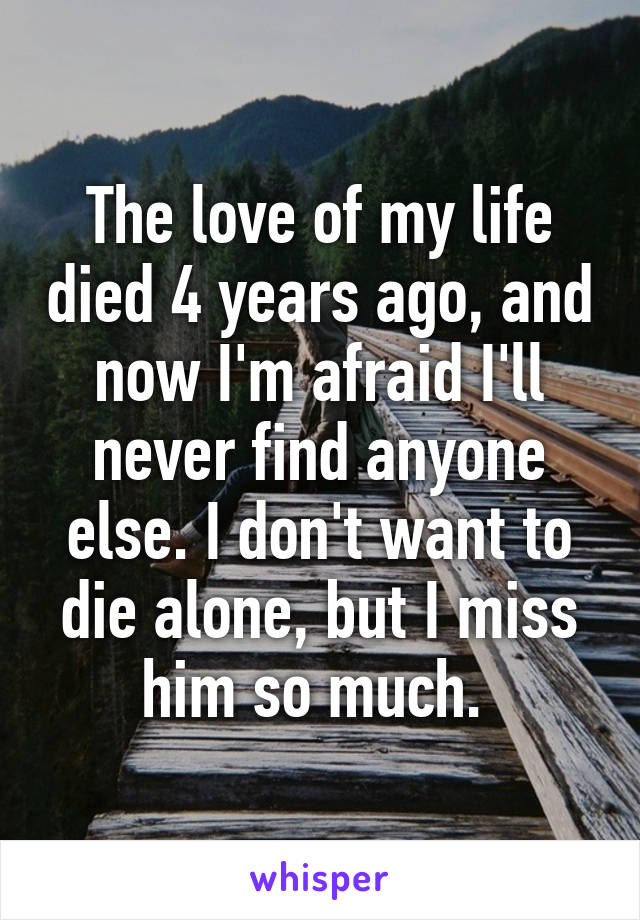 The love of my life died 4 years ago, and now I'm afraid I'll never find anyone else. I don't want to die alone, but I miss him so much. 