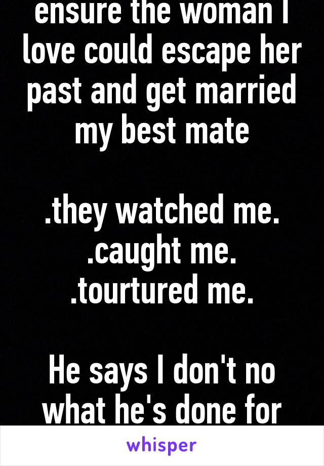 I almost died to ensure the woman I love could escape her past and get married my best mate

.they watched me.
.caught me.
.tourtured me.

He says I don't no what he's done for me. 
If only he knew