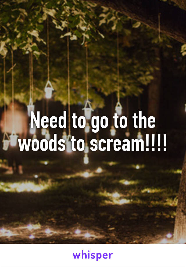 Need to go to the woods to scream!!!!
