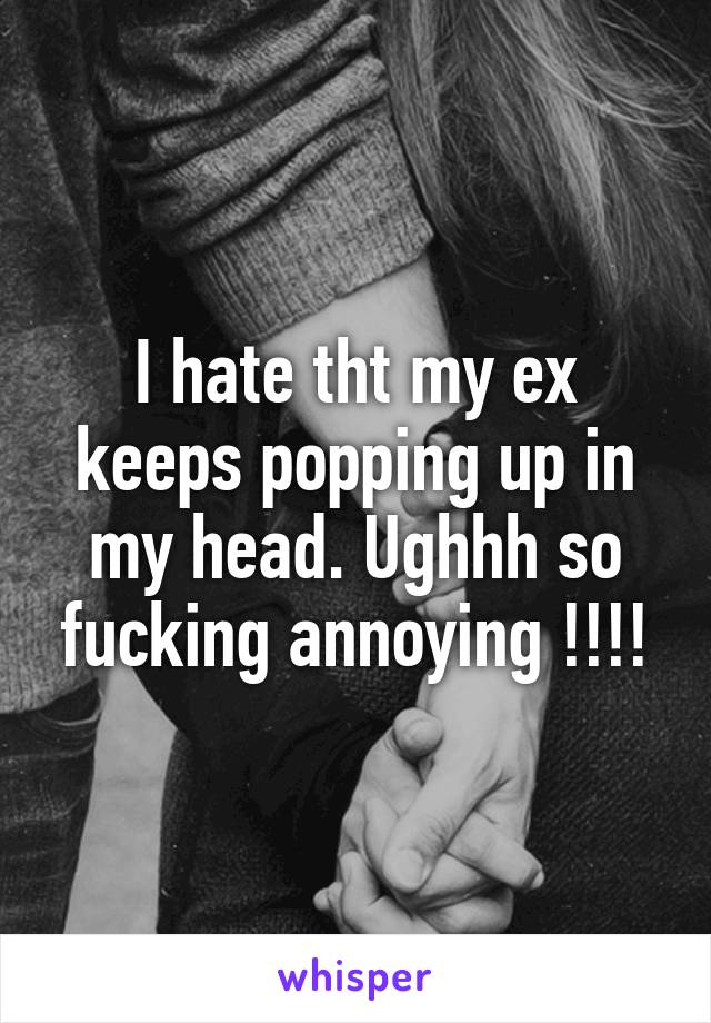 I hate tht my ex keeps popping up in my head. Ughhh so fucking annoying !!!!