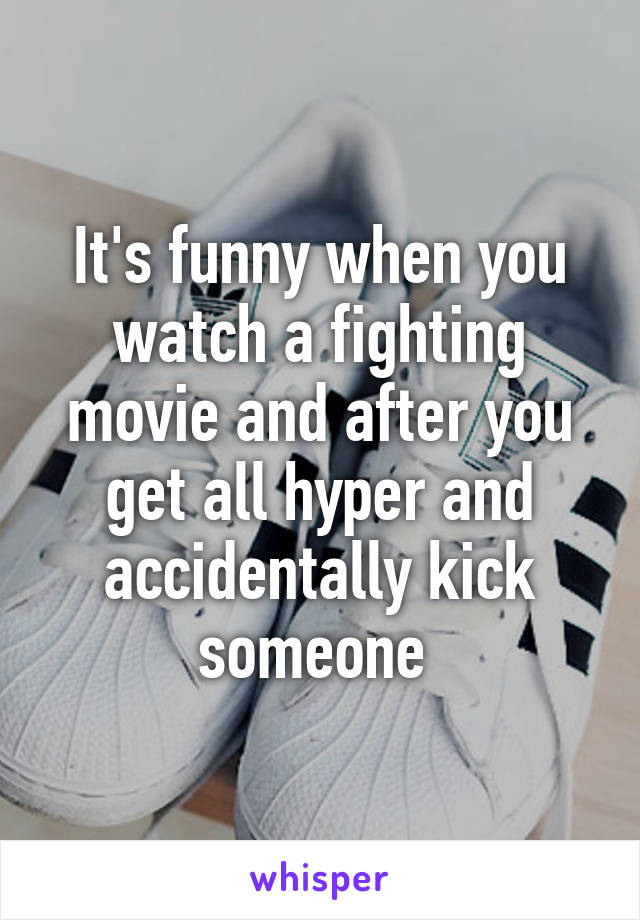 It's funny when you watch a fighting movie and after you get all hyper and accidentally kick someone 