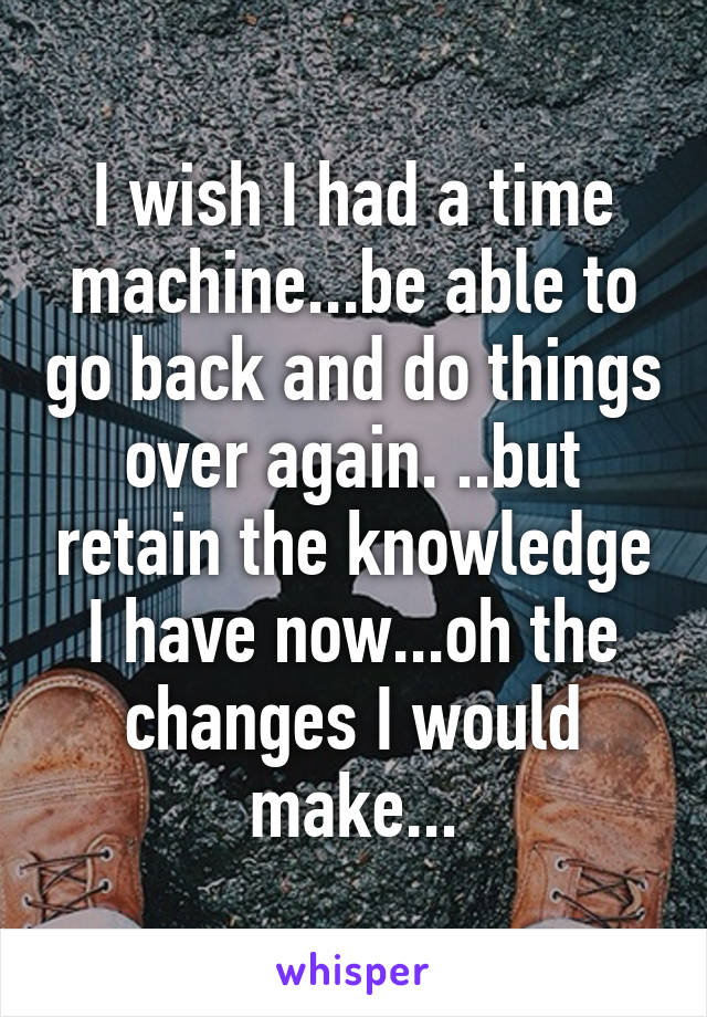 I wish I had a time machine...be able to go back and do things over again. ..but retain the knowledge I have now...oh the changes I would make...