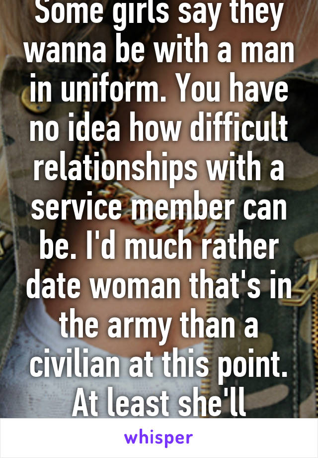 Some girls say they wanna be with a man in uniform. You have no idea how difficult relationships with a service member can be. I'd much rather date woman that's in the army than a civilian at this point. At least she'll understand. 