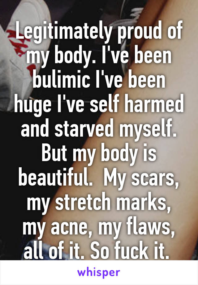 Legitimately proud of my body. I've been bulimic I've been huge I've self harmed and starved myself. But my body is beautiful.  My scars, my stretch marks, my acne, my flaws, all of it. So fuck it. 