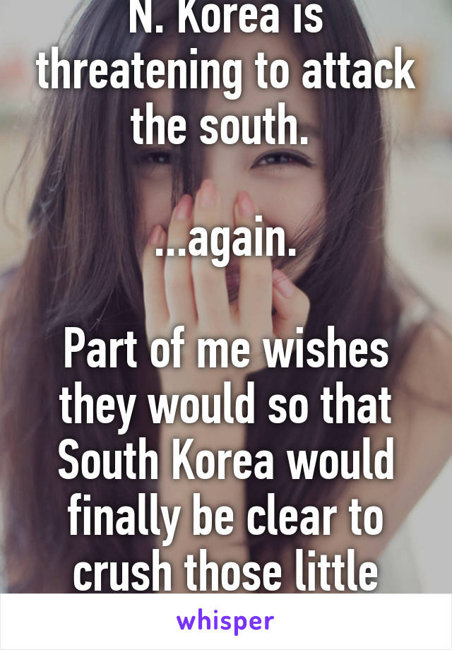 N. Korea is threatening to attack the south. 

...again.

Part of me wishes they would so that South Korea would finally be clear to crush those little fuckers...