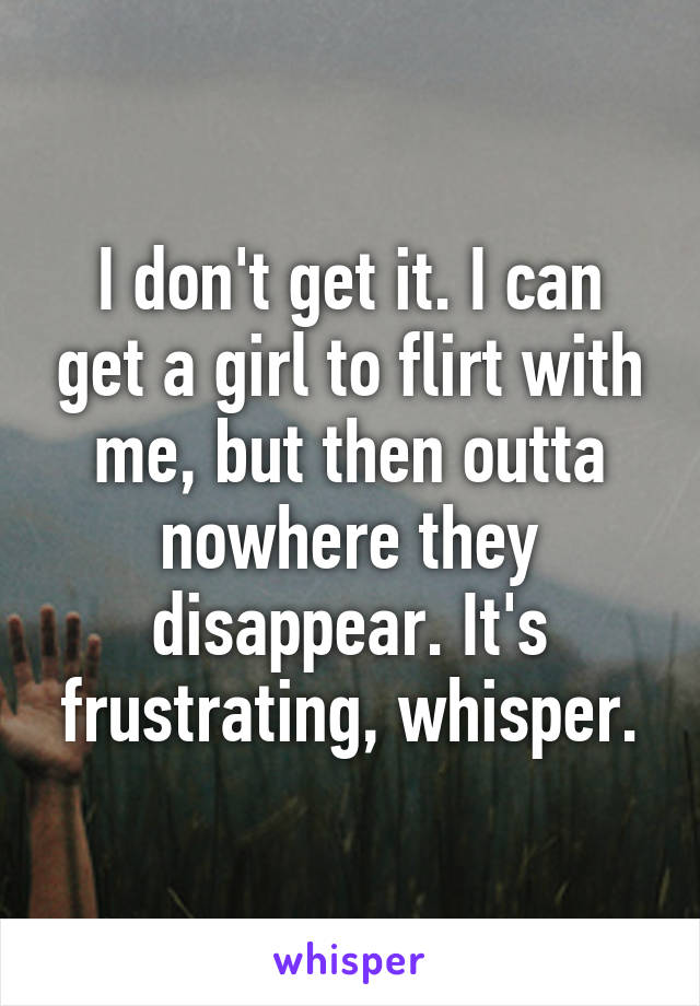 I don't get it. I can get a girl to flirt with me, but then outta nowhere they disappear. It's frustrating, whisper.