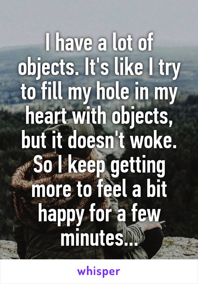 I have a lot of objects. It's like I try to fill my hole in my heart with objects, but it doesn't woke. So I keep getting more to feel a bit happy for a few minutes...