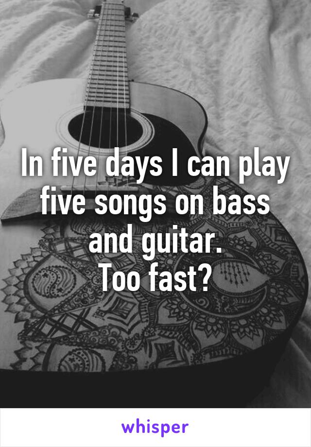 In five days I can play five songs on bass and guitar.
Too fast?