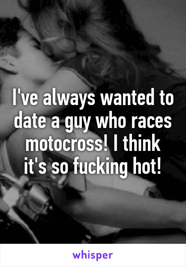 I've always wanted to date a guy who races motocross! I think it's so fucking hot!