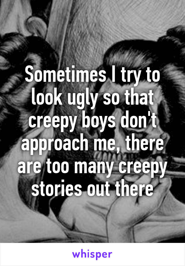 Sometimes I try to look ugly so that creepy boys don't approach me, there are too many creepy stories out there