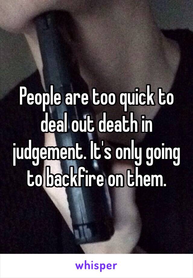 People are too quick to deal out death in judgement. It's only going to backfire on them. 
