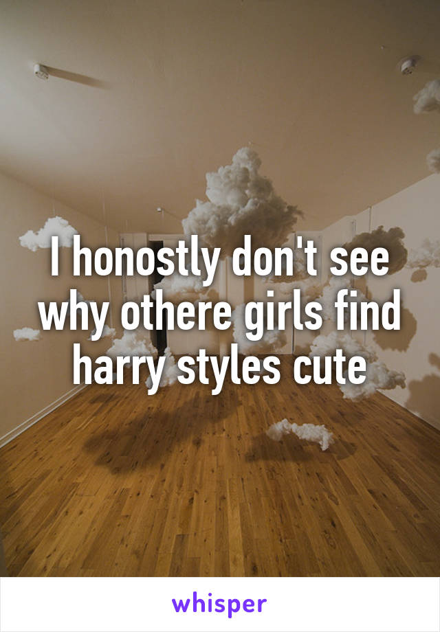 I honostly don't see why othere girls find harry styles cute