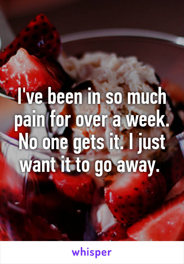 I've been in so much pain for over a week. No one gets it. I just want it to go away. 