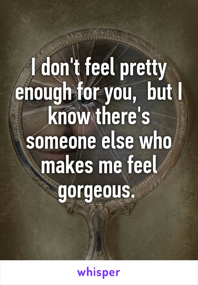I don't feel pretty enough for you,  but I know there's someone else who makes me feel gorgeous. 
