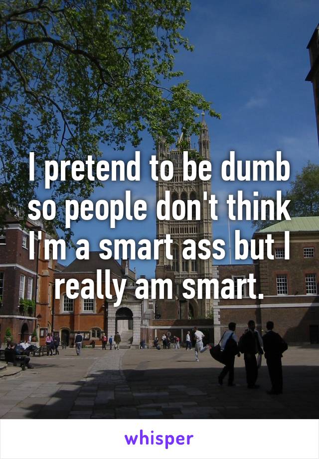 I pretend to be dumb so people don't think I'm a smart ass but I really am smart.