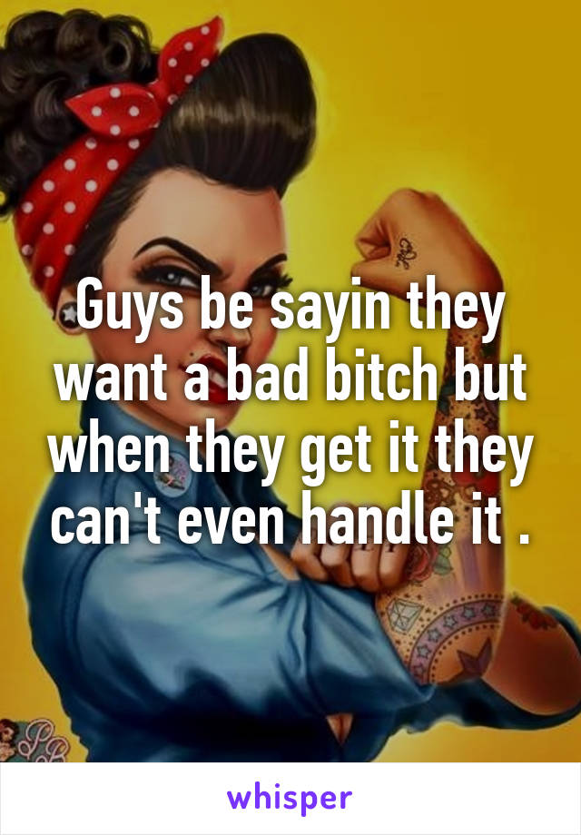 Guys be sayin they want a bad bitch but when they get it they can't even handle it .