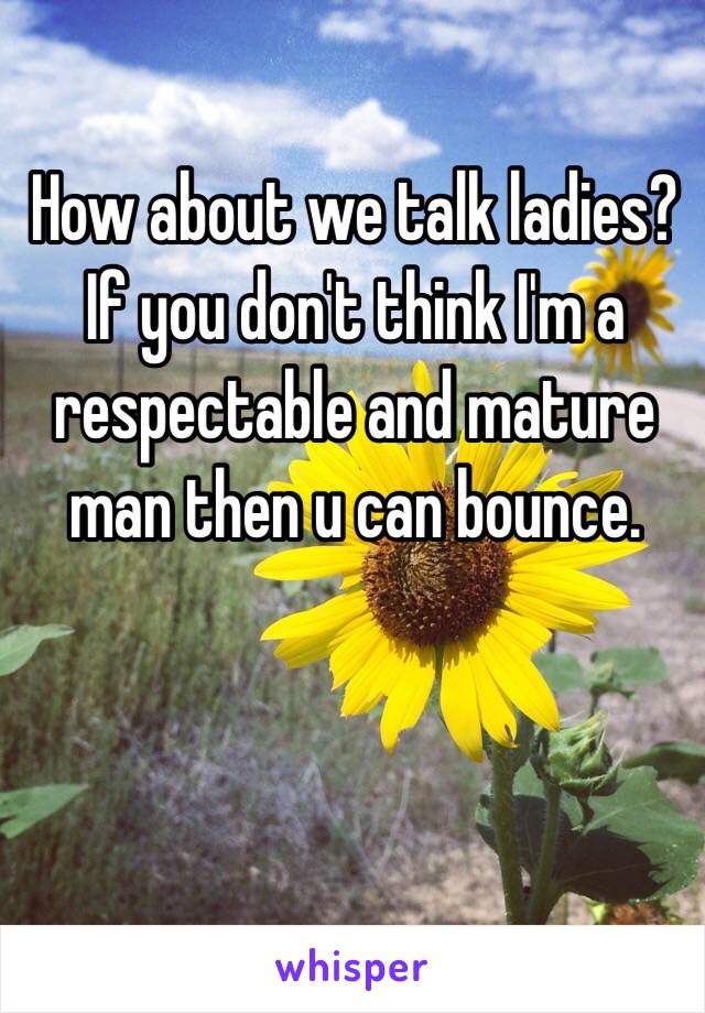 How about we talk ladies? If you don't think I'm a respectable and mature man then u can bounce. 