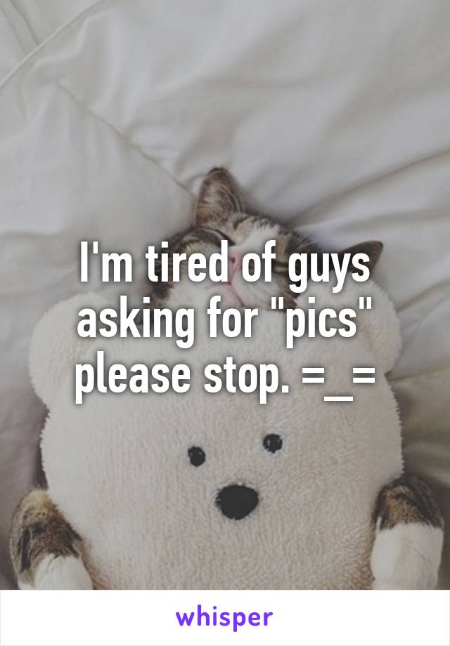 I'm tired of guys asking for "pics" please stop. =_=