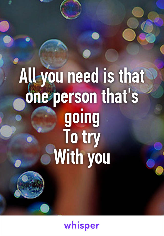 All you need is that one person that's going
To try
With you