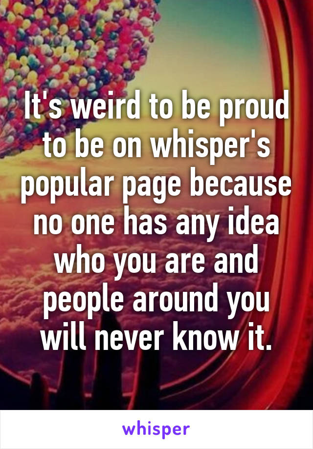 It's weird to be proud to be on whisper's popular page because no one has any idea who you are and people around you will never know it.