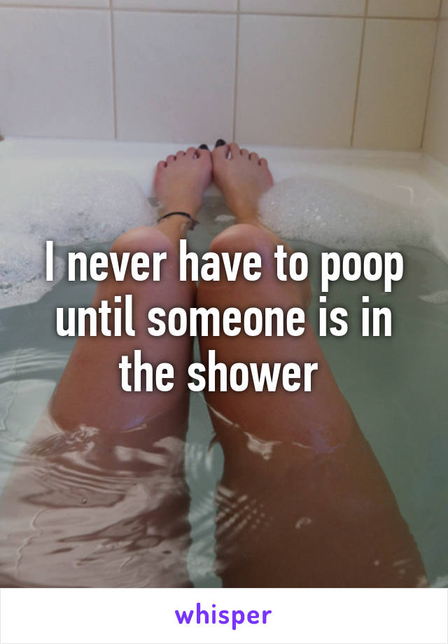 I never have to poop until someone is in the shower 