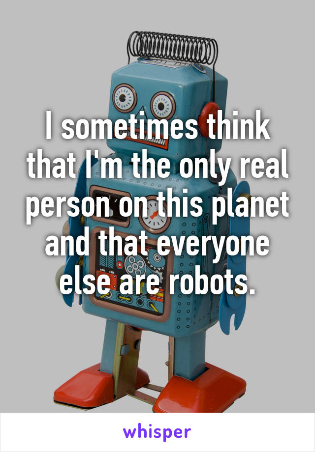 I sometimes think that I'm the only real person on this planet and that everyone else are robots.
