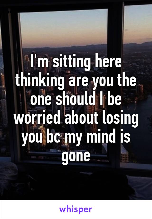I'm sitting here thinking are you the one should I be worried about losing you bc my mind is gone