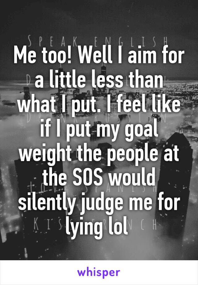 Me too! Well I aim for a little less than what I put. I feel like if I put my goal weight the people at the SOS would silently judge me for lying lol 