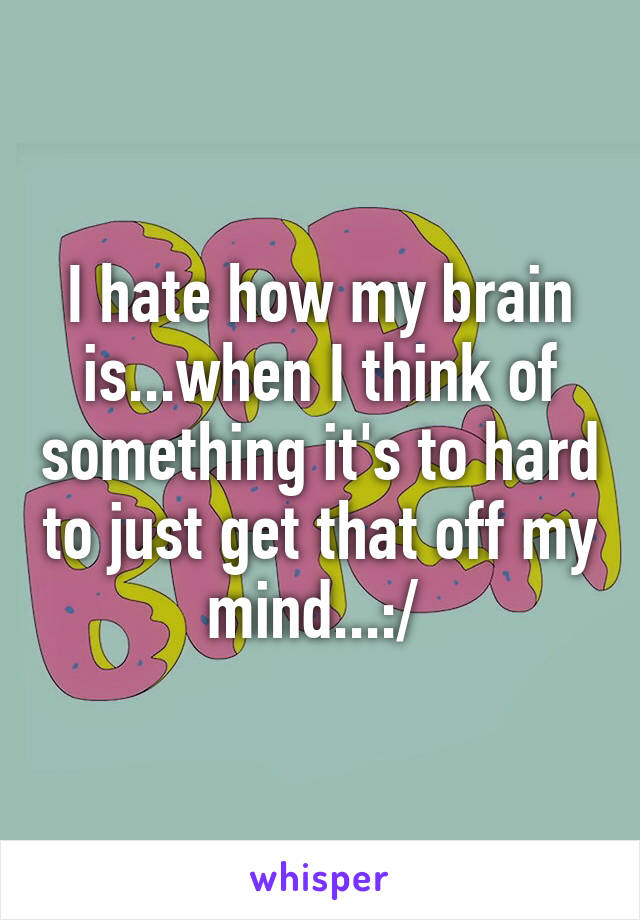 I hate how my brain is...when I think of something it's to hard to just get that off my mind...:/ 