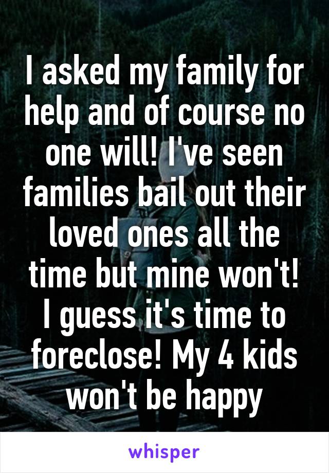 I asked my family for help and of course no one will! I've seen families bail out their loved ones all the time but mine won't! I guess it's time to foreclose! My 4 kids won't be happy