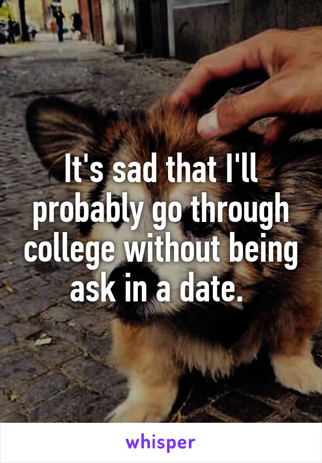 It's sad that I'll probably go through college without being ask in a date. 