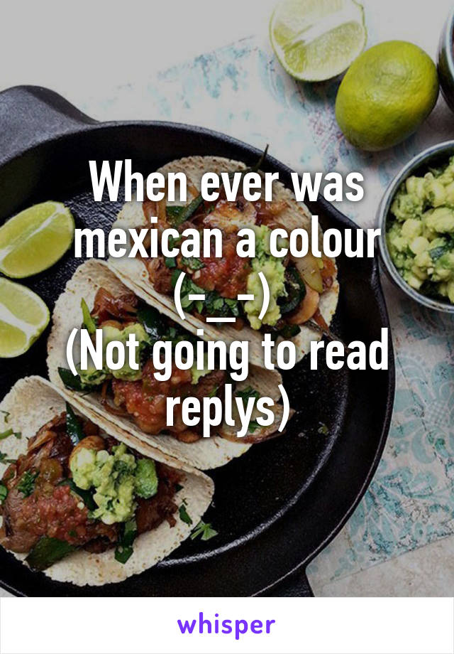 When ever was mexican a colour (-_-) 
(Not going to read replys)
