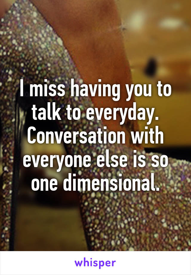 I miss having you to talk to everyday. Conversation with everyone else is so one dimensional.