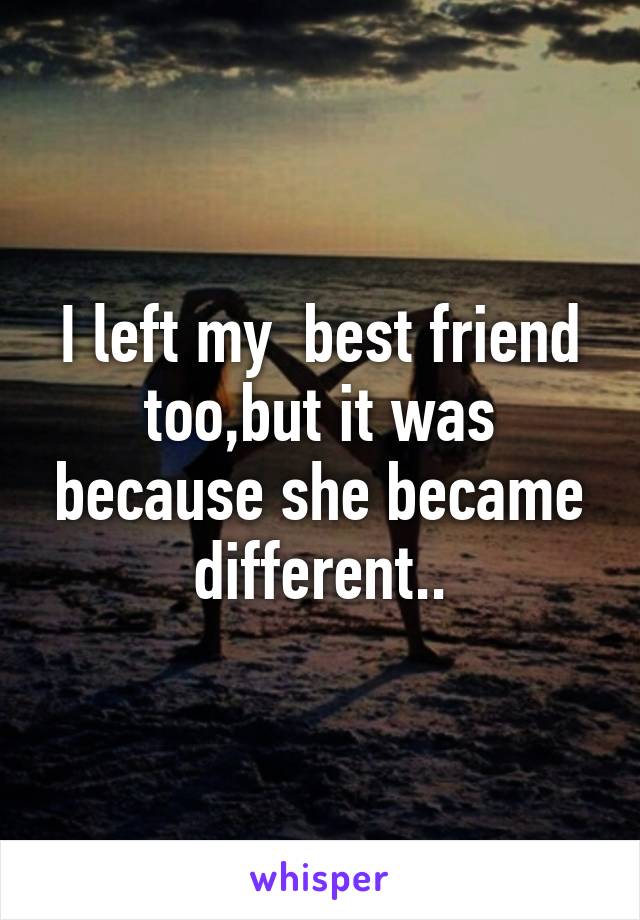 I left my  best friend too,but it was because she became different..