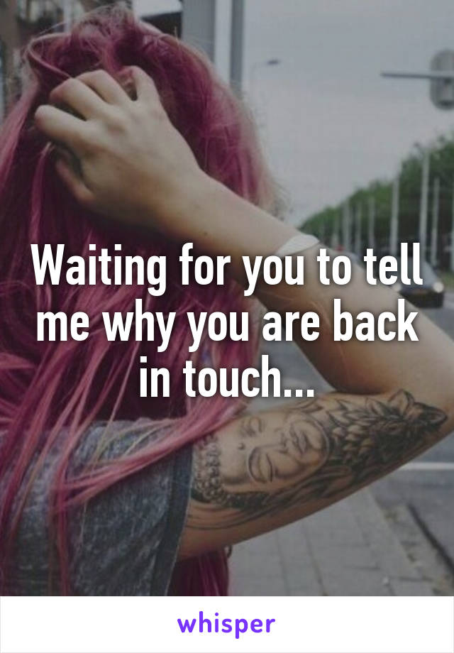 Waiting for you to tell me why you are back in touch...