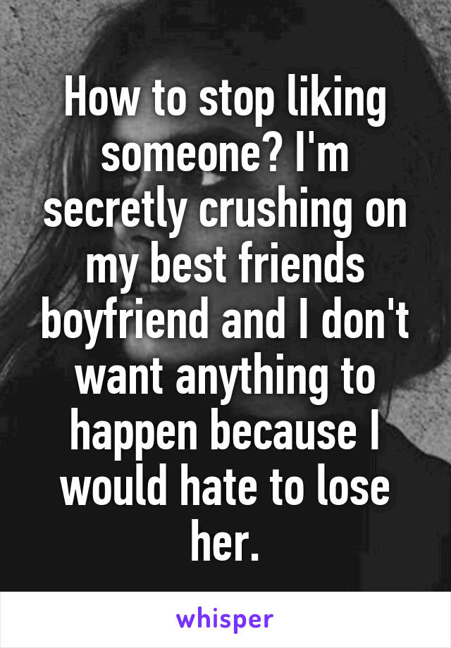 How to stop liking someone? I'm secretly crushing on my best friends boyfriend and I don't want anything to happen because I would hate to lose her.