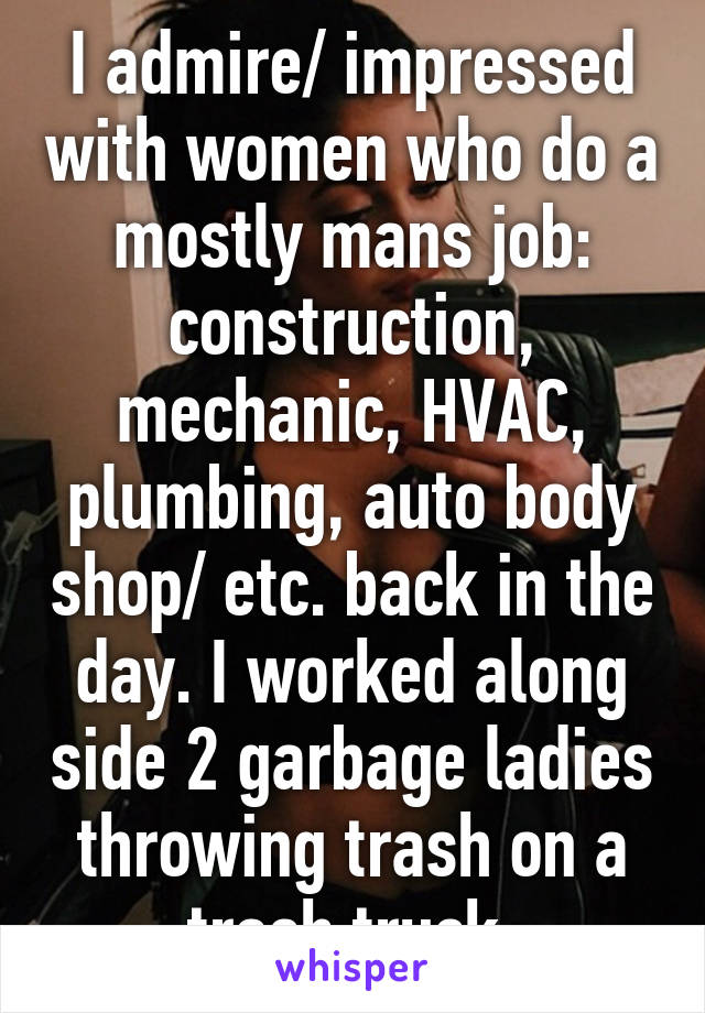 I admire/ impressed with women who do a mostly mans job: construction, mechanic, HVAC, plumbing, auto body shop/ etc. back in the day. I worked along side 2 garbage ladies throwing trash on a trash truck.