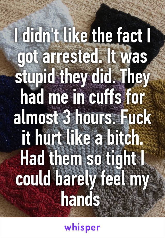 I didn't like the fact I got arrested. It was stupid they did. They had me in cuffs for almost 3 hours. Fuck it hurt like a bitch. Had them so tight I could barely feel my hands 
